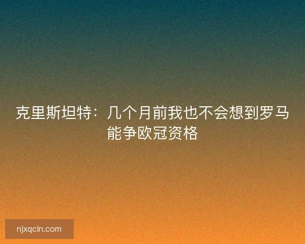 克里斯坦特：几个月前我也不会想到罗马能争欧冠资格