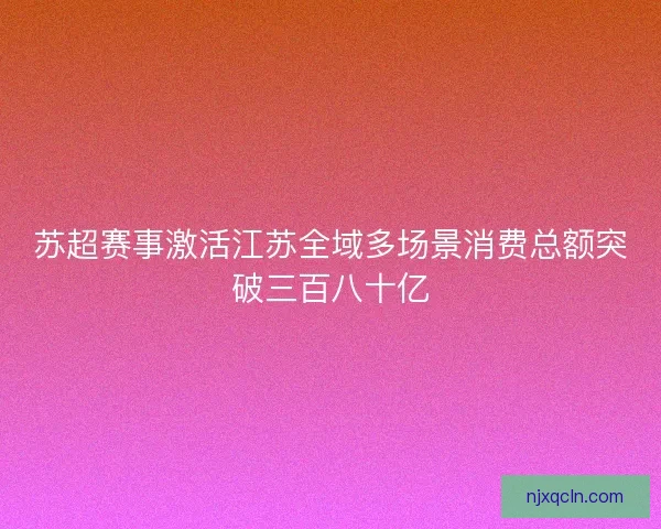 苏超赛事激活江苏全域多场景消费总额突破三百八十亿