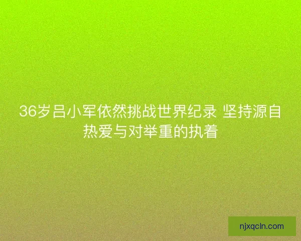 36岁吕小军依然挑战世界纪录 坚持源自热爱与对举重的执着